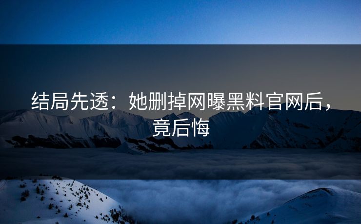 结局先透：她删掉网曝黑料官网后，竟后悔