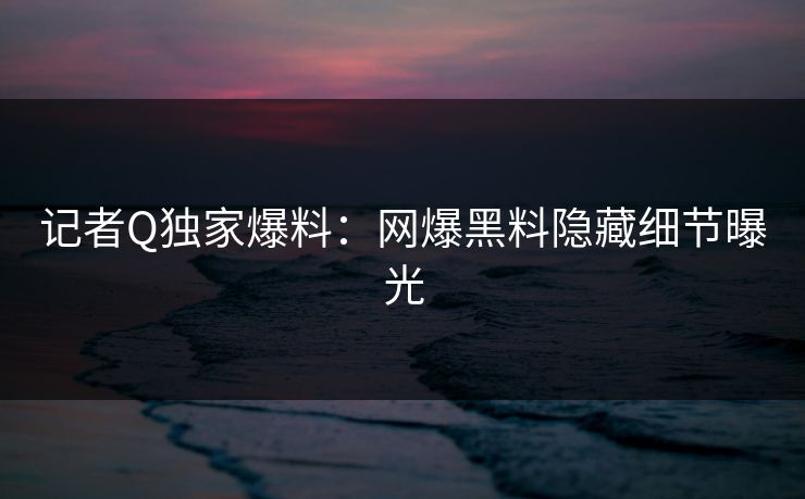 记者Q独家爆料：网爆黑料隐藏细节曝光