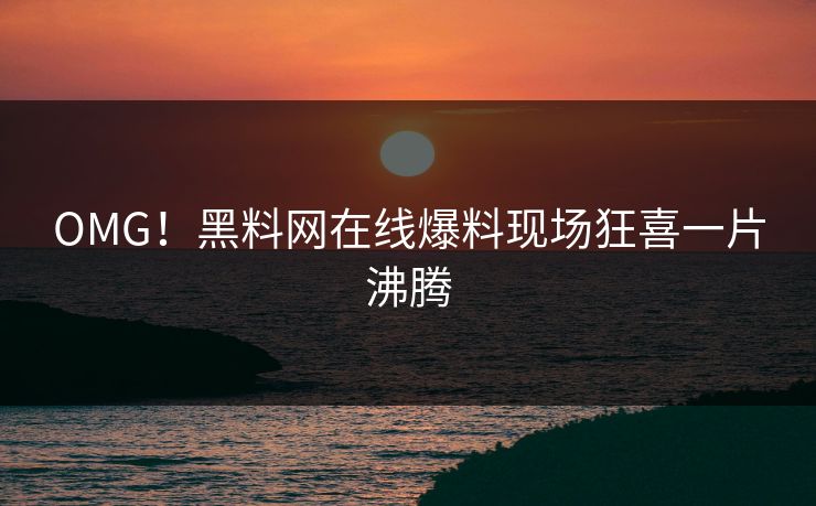 OMG！黑料网在线爆料现场狂喜一片沸腾