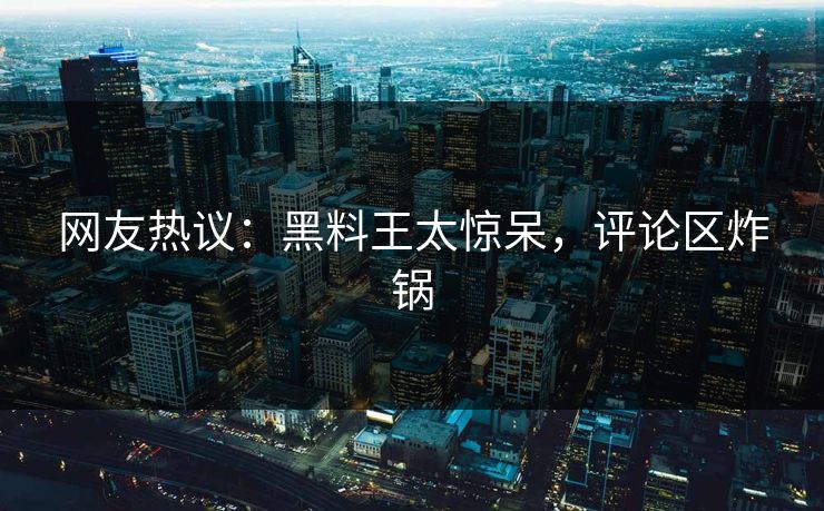网友热议：黑料王太惊呆，评论区炸锅