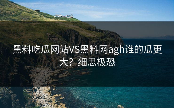 黑料吃瓜网站VS黑料网agh谁的瓜更大？细思极恐