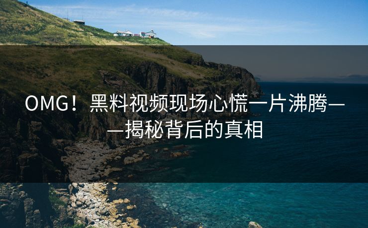OMG！黑料视频现场心慌一片沸腾——揭秘背后的真相