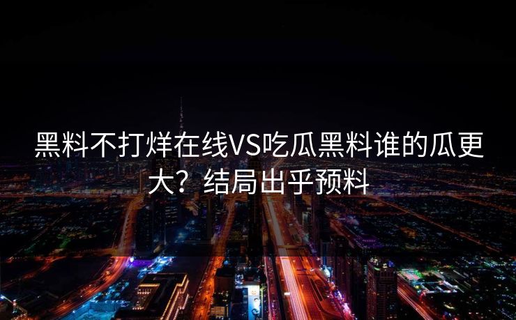 黑料不打烊在线VS吃瓜黑料谁的瓜更大？结局出乎预料