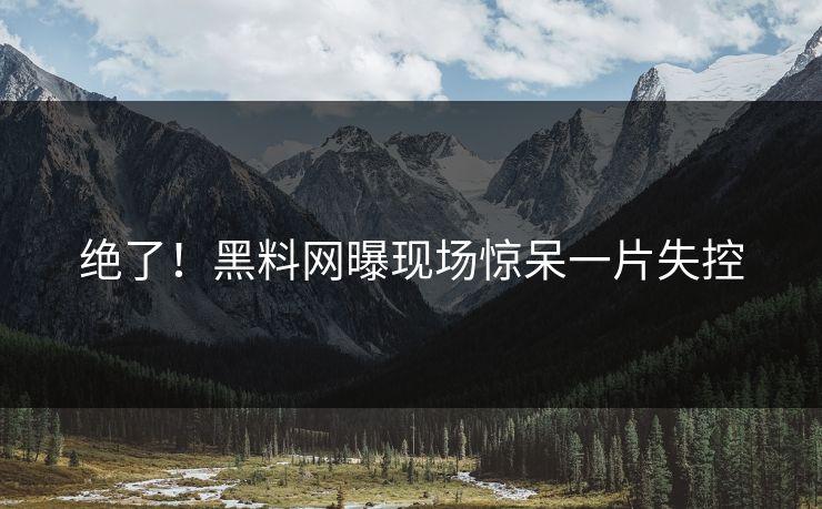 绝了！黑料网曝现场惊呆一片失控