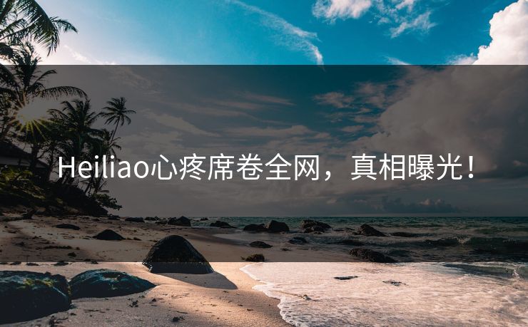 Heiliao心疼席卷全网，真相曝光！