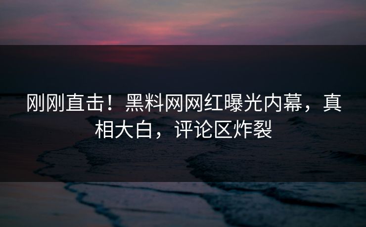 刚刚直击！黑料网网红曝光内幕，真相大白，评论区炸裂