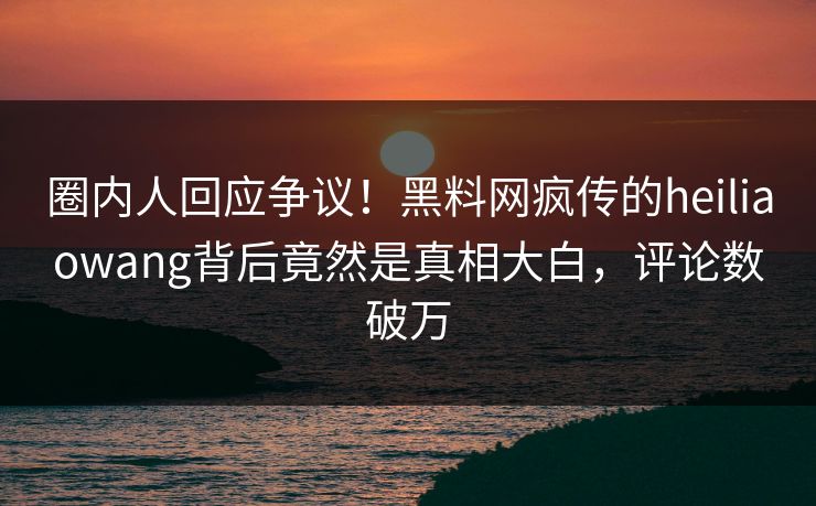 圈内人回应争议！黑料网疯传的heiliaowang背后竟然是真相大白，评论数破万