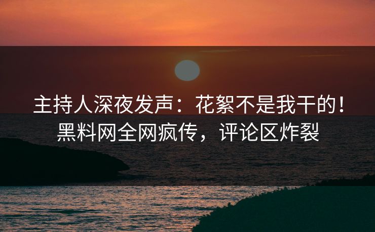 主持人深夜发声：花絮不是我干的！黑料网全网疯传，评论区炸裂