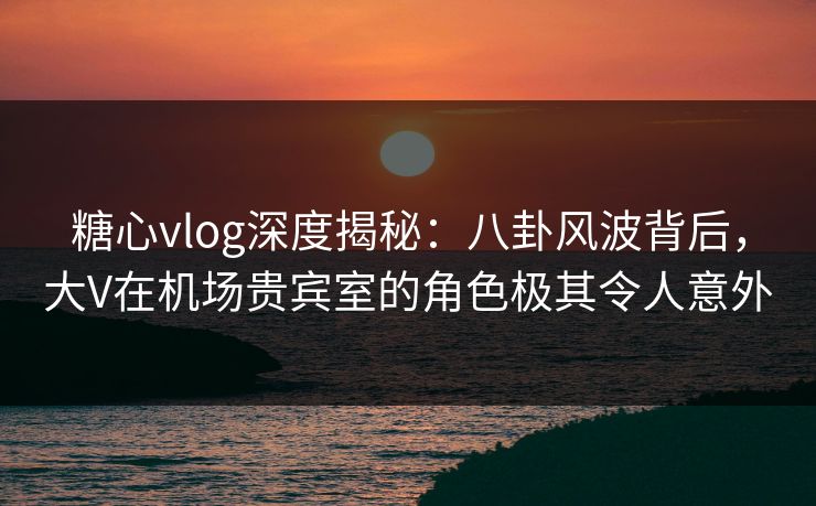 糖心vlog深度揭秘：八卦风波背后，大V在机场贵宾室的角色极其令人意外