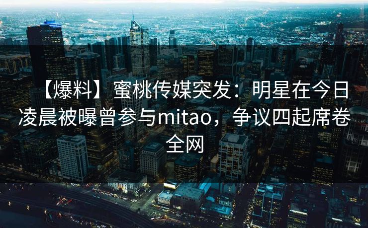 【爆料】蜜桃传媒突发：明星在今日凌晨被曝曾参与mitao，争议四起席卷全网