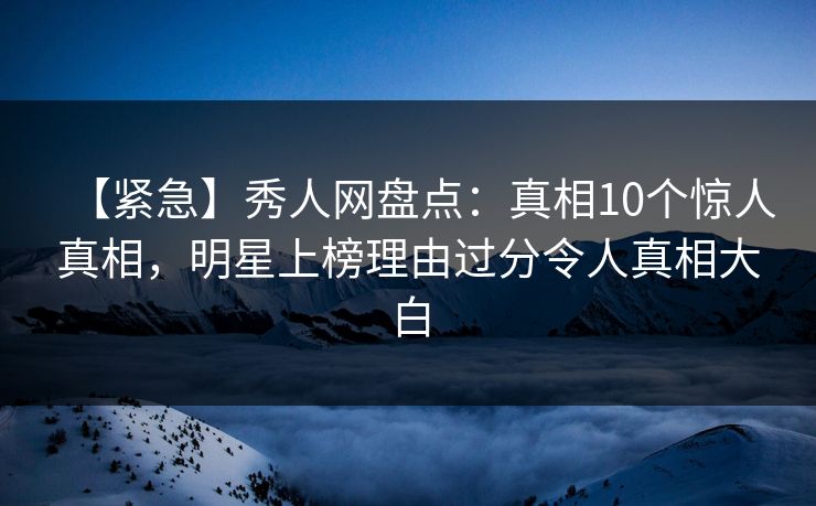 【紧急】秀人网盘点：真相10个惊人真相，明星上榜理由过分令人真相大白