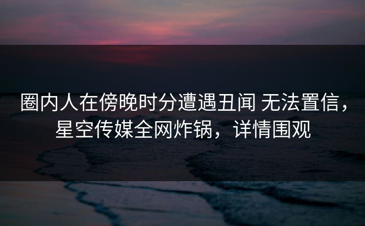 圈内人在傍晚时分遭遇丑闻 无法置信，星空传媒全网炸锅，详情围观