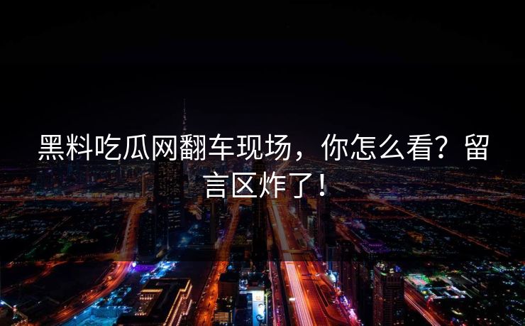 黑料吃瓜网翻车现场，你怎么看？留言区炸了！