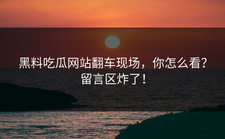 黑料吃瓜网站翻车现场，你怎么看？留言区炸了！