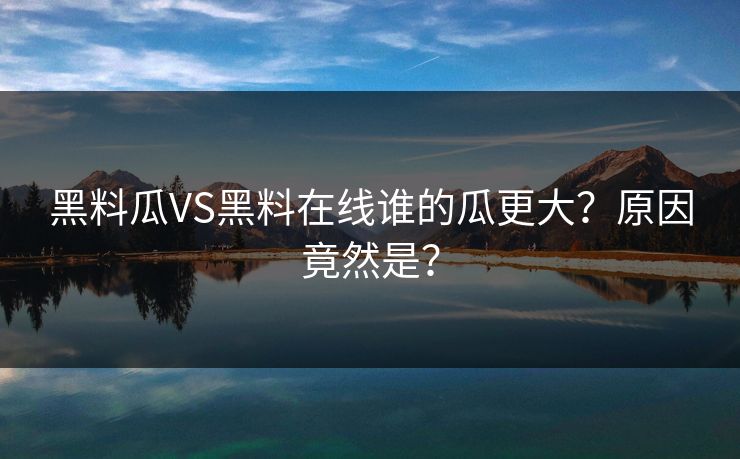 黑料瓜VS黑料在线谁的瓜更大？原因竟然是？