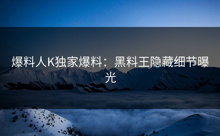 爆料人K独家爆料：黑料王隐藏细节曝光