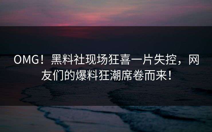 OMG！黑料社现场狂喜一片失控，网友们的爆料狂潮席卷而来！