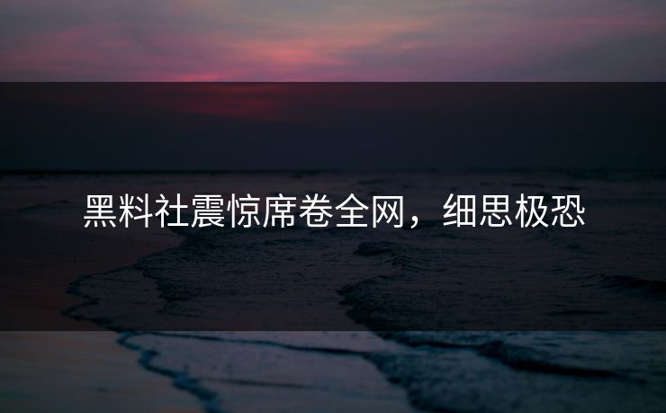 黑料社震惊席卷全网，细思极恐