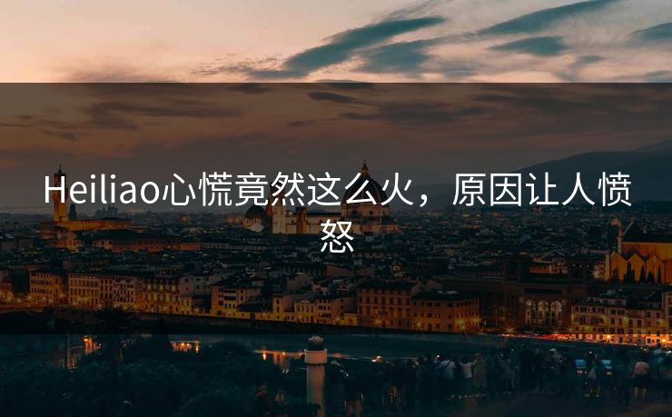 Heiliao心慌竟然这么火，原因让人愤怒