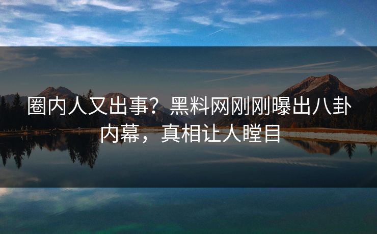 圈内人又出事？黑料网刚刚曝出八卦内幕，真相让人瞠目