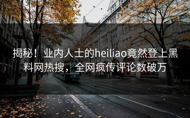 揭秘！业内人士的heiliao竟然登上黑料网热搜，全网疯传评论数破万
