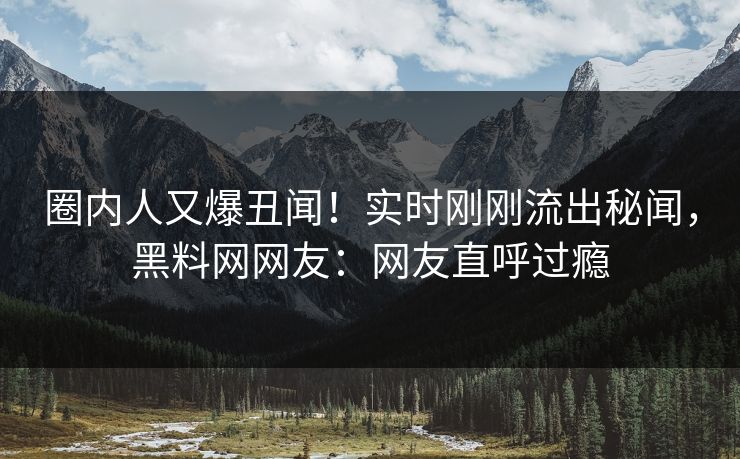 圈内人又爆丑闻！实时刚刚流出秘闻，黑料网网友：网友直呼过瘾
