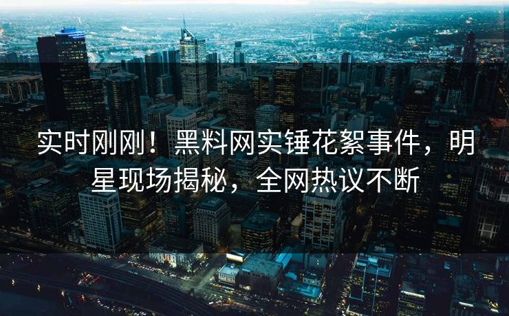 实时刚刚！黑料网实锤花絮事件，明星现场揭秘，全网热议不断