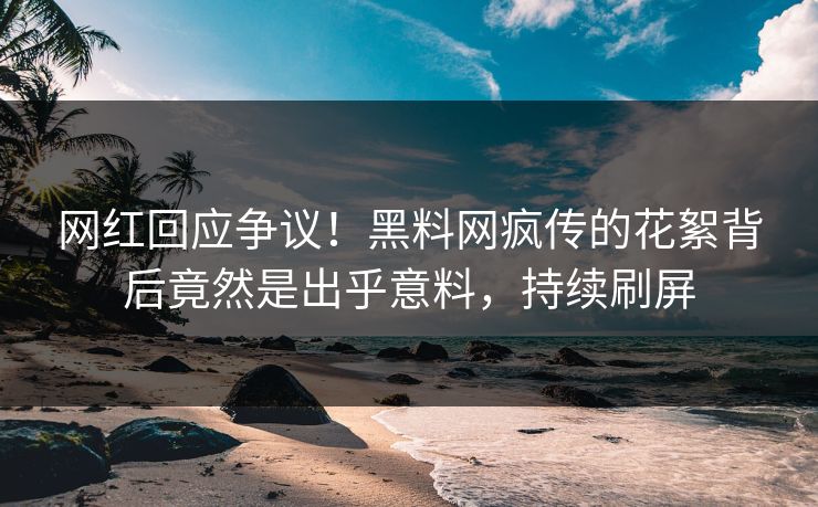 网红回应争议！黑料网疯传的花絮背后竟然是出乎意料，持续刷屏