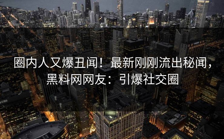 圈内人又爆丑闻！最新刚刚流出秘闻，黑料网网友：引爆社交圈