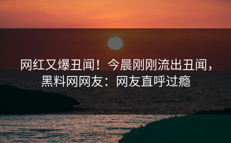 网红又爆丑闻！今晨刚刚流出丑闻，黑料网网友：网友直呼过瘾