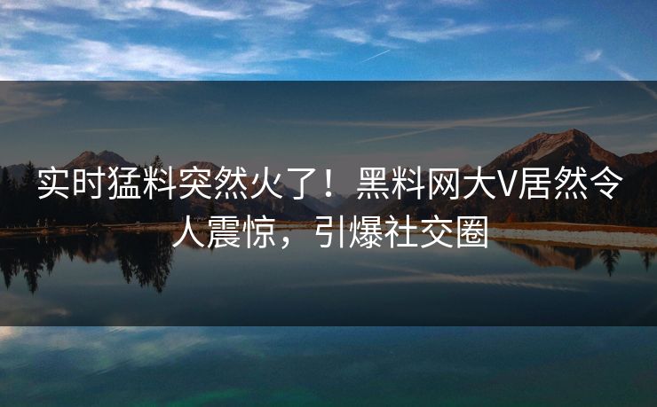 实时猛料突然火了！黑料网大V居然令人震惊，引爆社交圈