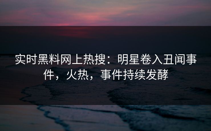 实时黑料网上热搜：明星卷入丑闻事件，火热，事件持续发酵