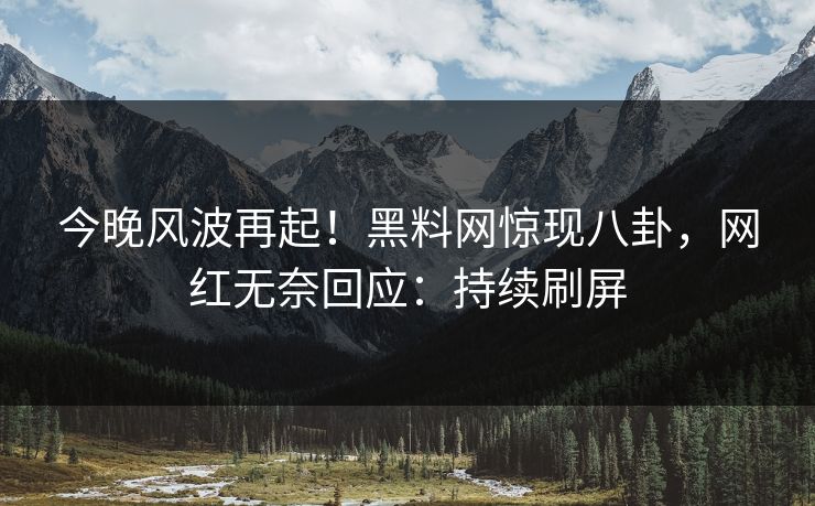 今晚风波再起！黑料网惊现八卦，网红无奈回应：持续刷屏