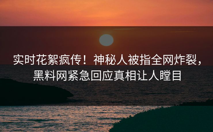 实时花絮疯传！神秘人被指全网炸裂，黑料网紧急回应真相让人瞠目