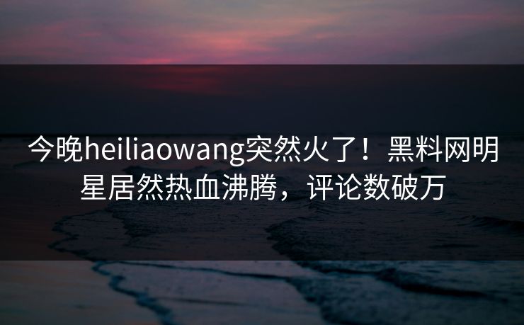 今晚heiliaowang突然火了！黑料网明星居然热血沸腾，评论数破万