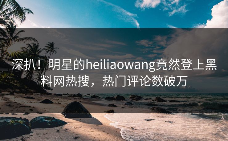 深扒！明星的heiliaowang竟然登上黑料网热搜，热门评论数破万