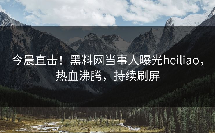 今晨直击！黑料网当事人曝光heiliao，热血沸腾，持续刷屏
