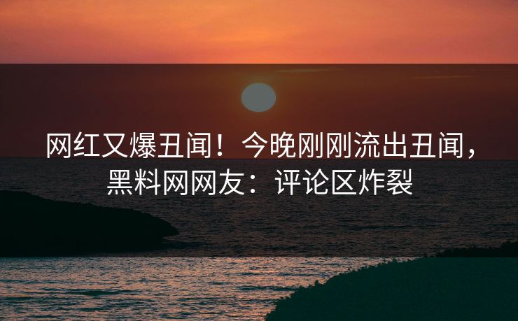 网红又爆丑闻！今晚刚刚流出丑闻，黑料网网友：评论区炸裂