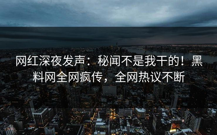 网红深夜发声：秘闻不是我干的！黑料网全网疯传，全网热议不断