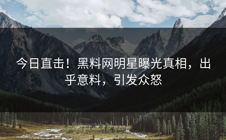 今日直击！黑料网明星曝光真相，出乎意料，引发众怒