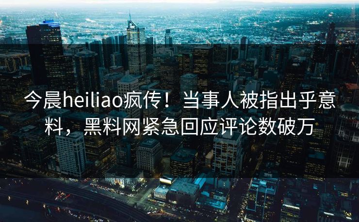 今晨heiliao疯传！当事人被指出乎意料，黑料网紧急回应评论数破万