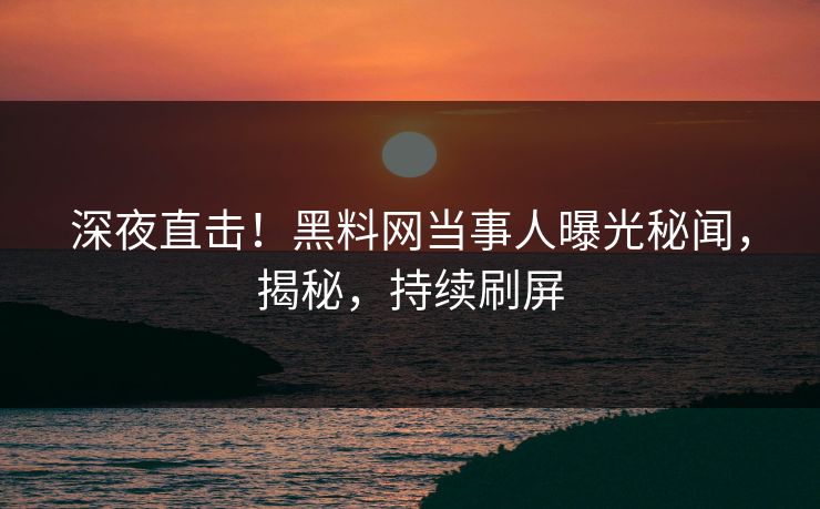 深夜直击！黑料网当事人曝光秘闻，揭秘，持续刷屏