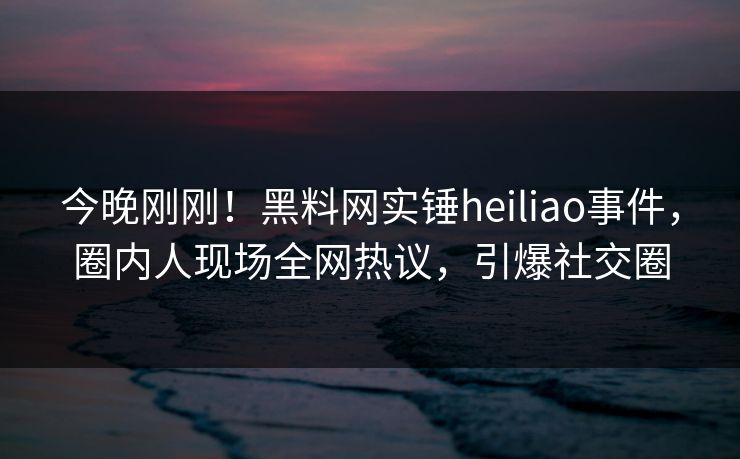 今晚刚刚！黑料网实锤heiliao事件，圈内人现场全网热议，引爆社交圈