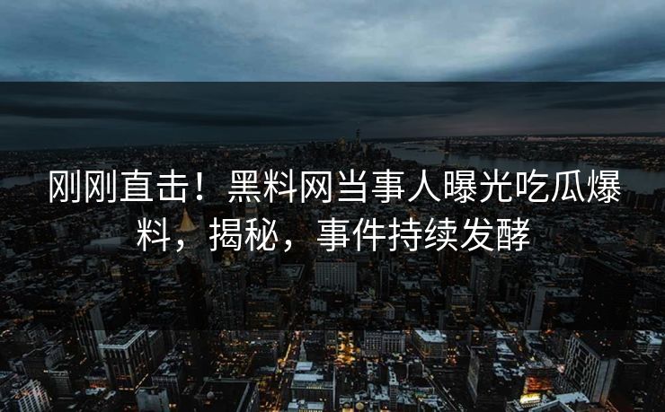 刚刚直击！黑料网当事人曝光吃瓜爆料，揭秘，事件持续发酵