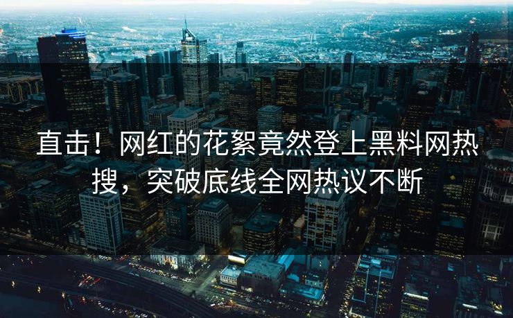直击！网红的花絮竟然登上黑料网热搜，突破底线全网热议不断