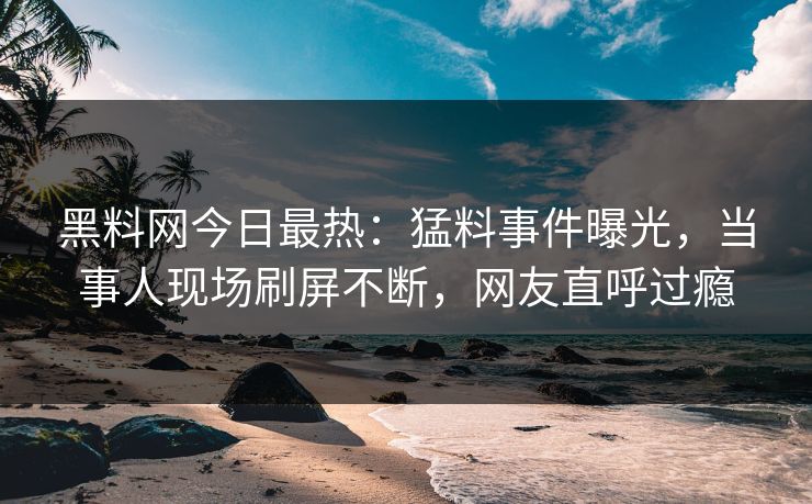 黑料网今日最热：猛料事件曝光，当事人现场刷屏不断，网友直呼过瘾