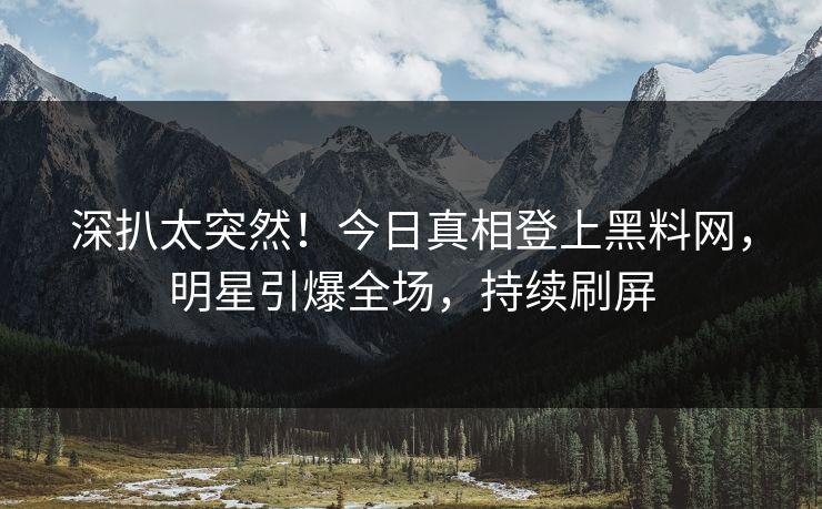 深扒太突然！今日真相登上黑料网，明星引爆全场，持续刷屏