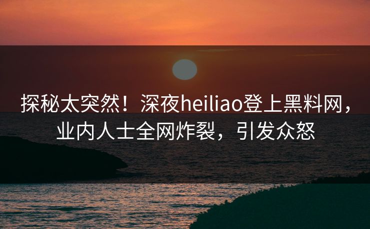 探秘太突然！深夜heiliao登上黑料网，业内人士全网炸裂，引发众怒