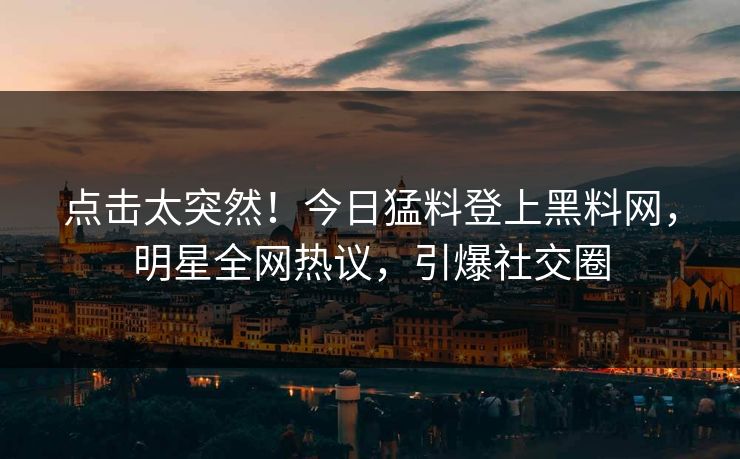 点击太突然！今日猛料登上黑料网，明星全网热议，引爆社交圈