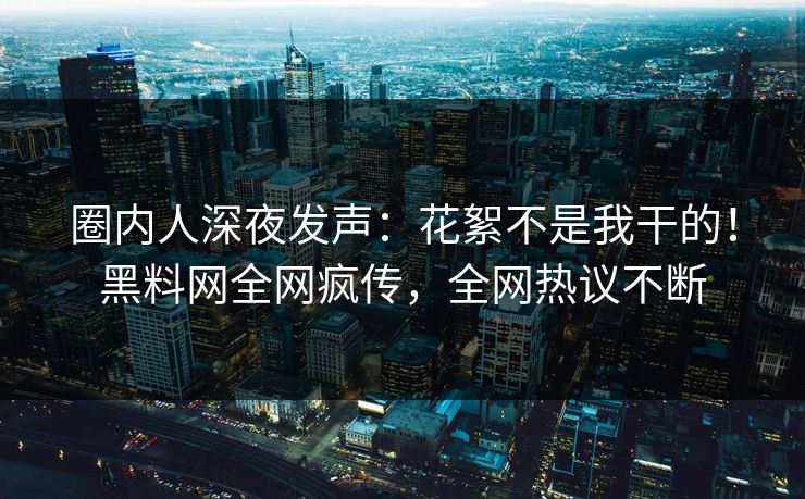 圈内人深夜发声：花絮不是我干的！黑料网全网疯传，全网热议不断
